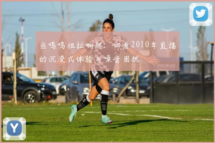 当呜呜祖拉响起：回看2010年直播的沉浸式体验与噪音困扰