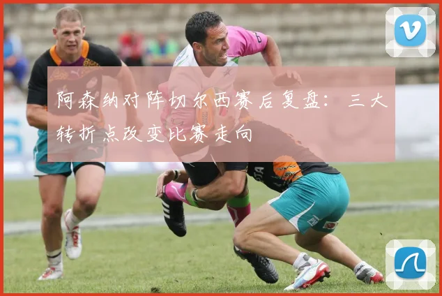 阿森纳对阵切尔西赛后复盘：三大转折点改变比赛走向