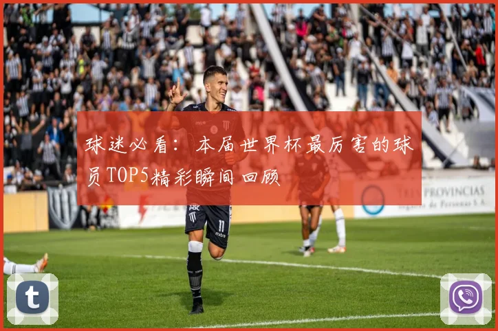 球迷必看：本届世界杯最厉害的球员TOP5精彩瞬间回顾