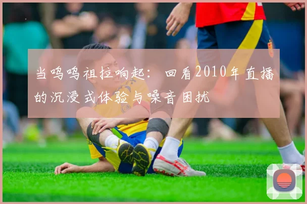当呜呜祖拉响起：回看2010年直播的沉浸式体验与噪音困扰