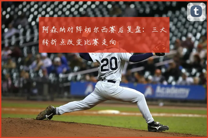 阿森纳对阵切尔西赛后复盘：三大转折点改变比赛走向