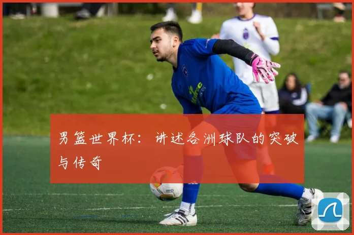 男篮世界杯:讲述各洲球队的突破与传奇