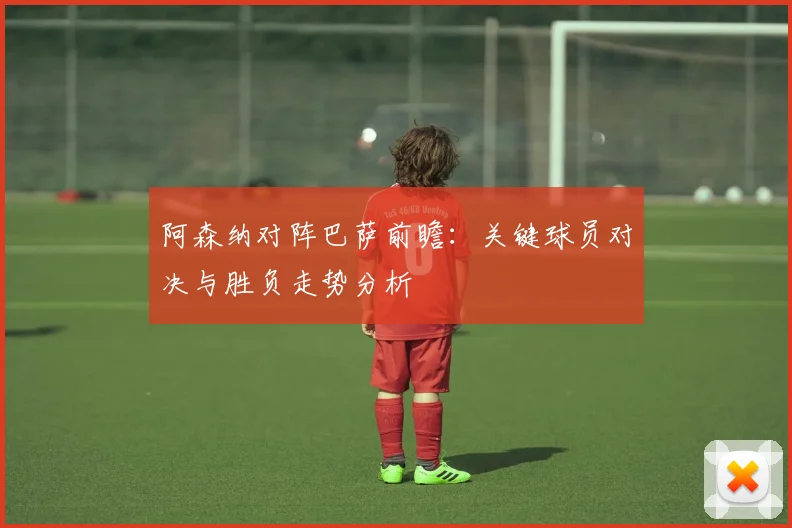 阿森纳对阵巴萨前瞻：关键球员对决与胜负走势分析