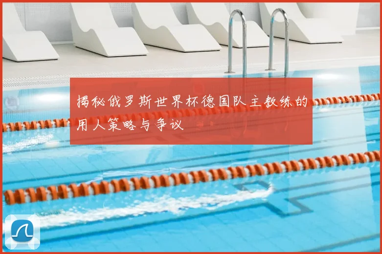 揭秘俄罗斯世界杯德国队主教练的用人策略与争议