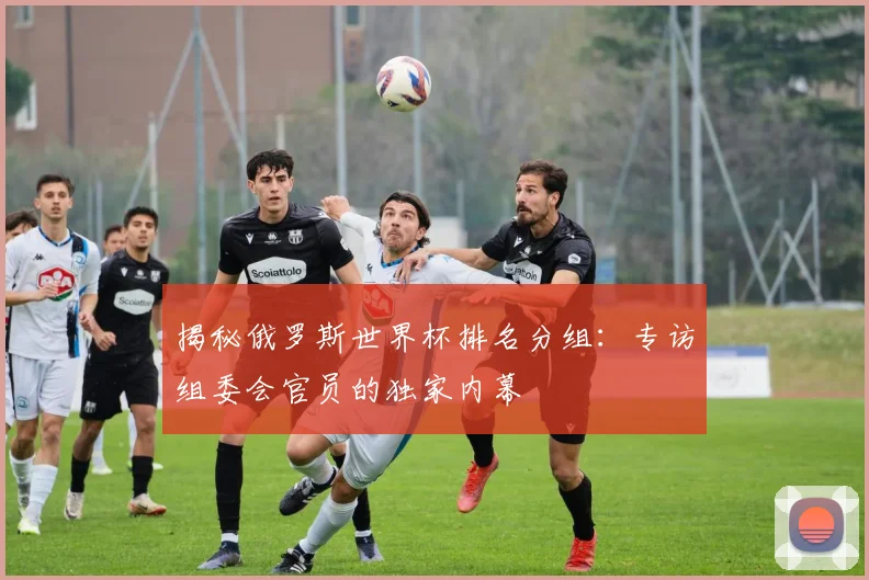 揭秘俄罗斯世界杯排名分组:专访组委会官员的独家内幕