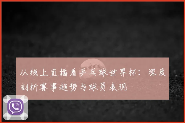 从线上直播看乒乓球世界杯：深度剖析赛事趋势与球员表现