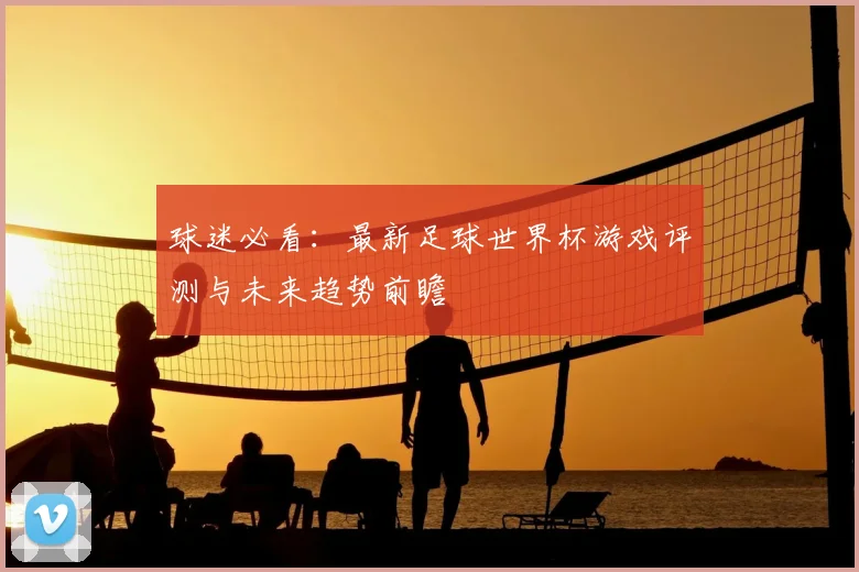 球迷必看：最新足球世界杯游戏评测与未来趋势前瞻