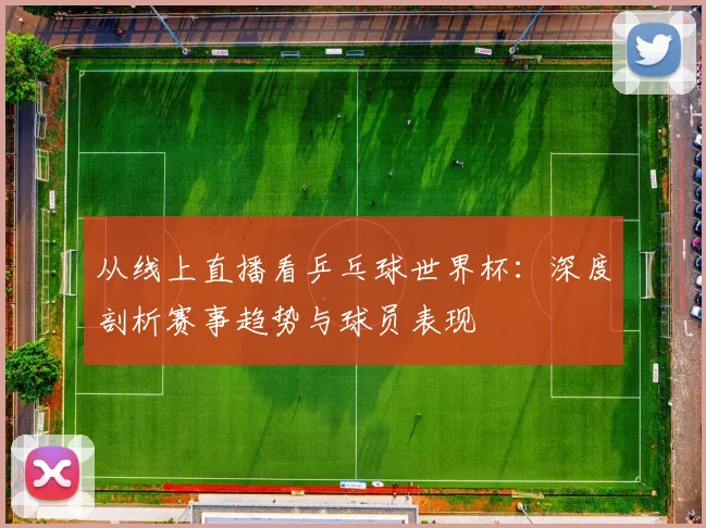 从线上直播看乒乓球世界杯：深度剖析赛事趋势与球员表现