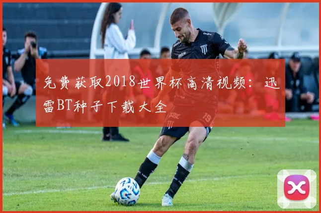 免费获取2018世界杯高清视频:迅雷BT种子下载大全