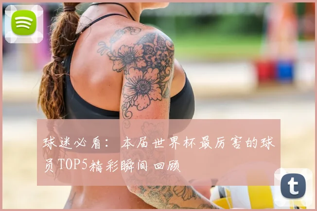 球迷必看：本届世界杯最厉害的球员TOP5精彩瞬间回顾