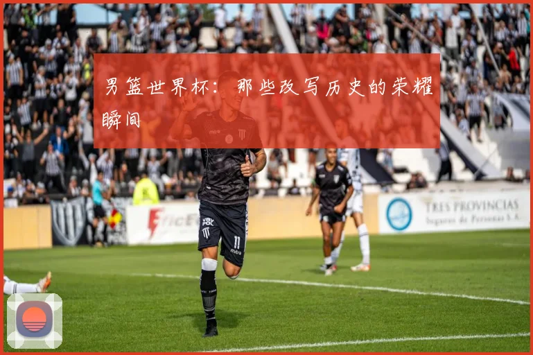 男篮世界杯:那些改写历史的荣耀瞬间