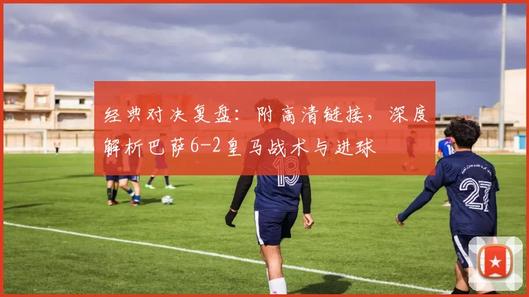 经典对决复盘：附高清链接，深度解析巴萨6-2皇马战术与进球