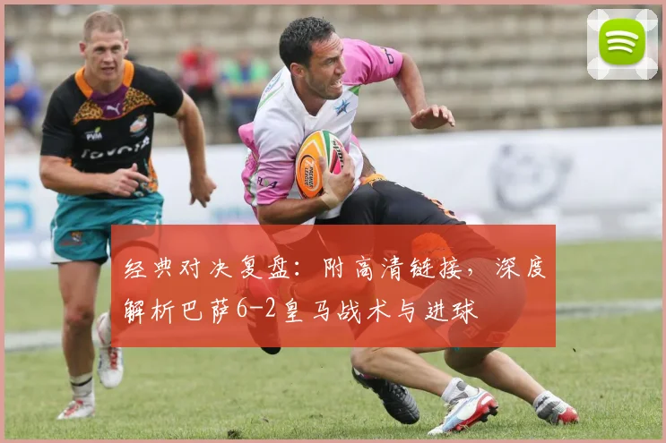 经典对决复盘：附高清链接，深度解析巴萨6-2皇马战术与进球