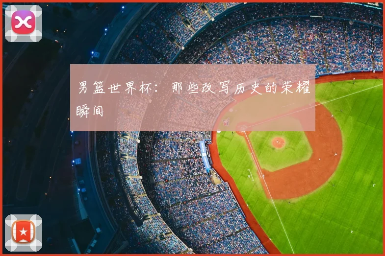 男篮世界杯:那些改写历史的荣耀瞬间