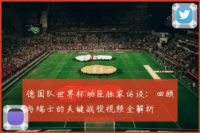 德国队世界杯功臣独家访谈：回顾与瑞士的关键战役视频全解析