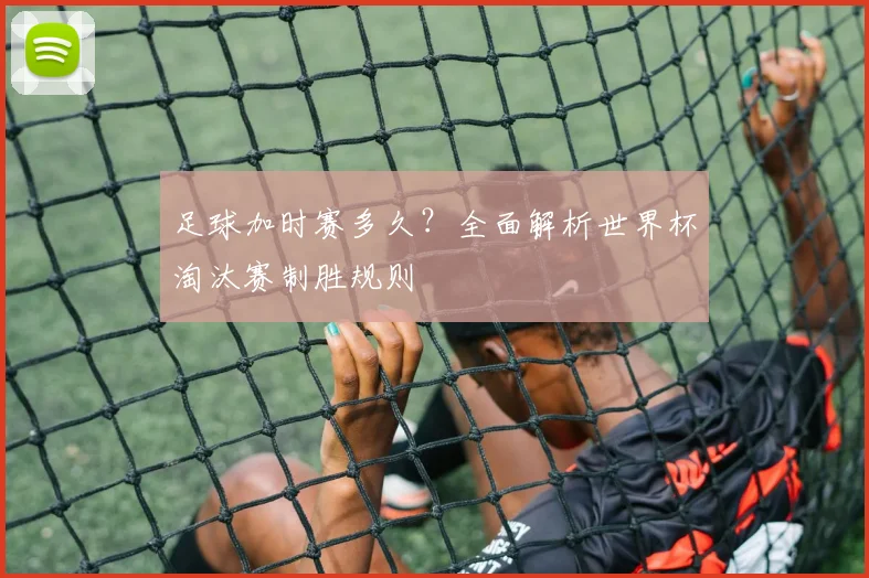 足球加时赛多久？全面解析世界杯淘汰赛制胜规则